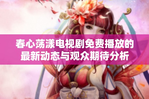 春心荡漾电视剧免费播放的最新动态与观众期待分析