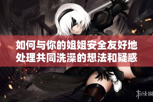 如何与你的姐姐安全友好地处理共同洗澡的想法和疑惑