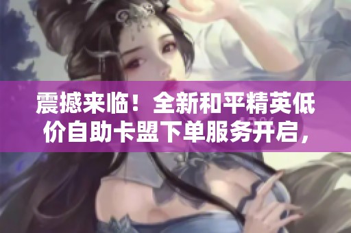 震撼来临！全新和平精英低价自助卡盟下单服务开启，享受超值优惠