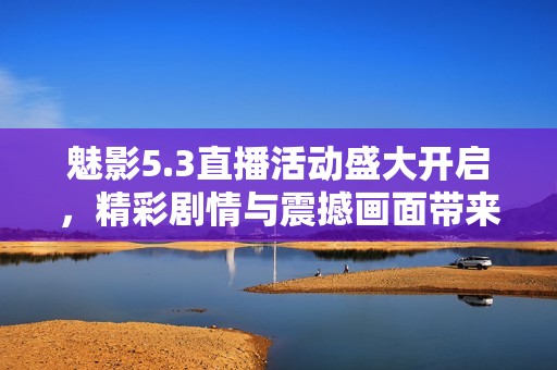 魅影5.3直播活动盛大开启，精彩剧情与震撼画面带来全新体验