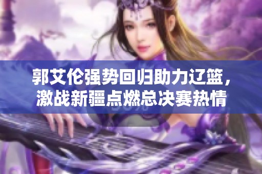 郭艾伦强势回归助力辽篮，激战新疆点燃总决赛热情