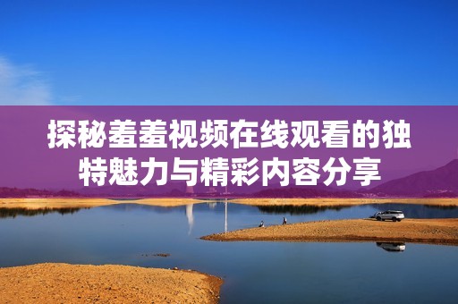 探秘羞羞视频在线观看的独特魅力与精彩内容分享