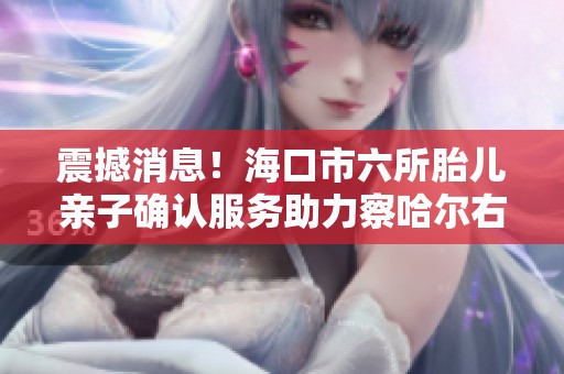 震撼消息！海口市六所胎儿亲子确认服务助力察哈尔右翼前旗家庭