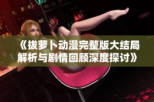 《拔萝卜动漫完整版大结局解析与剧情回顾深度探讨》