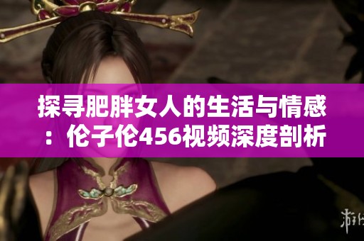 探寻肥胖女人的生活与情感：伦子伦456视频深度剖析与分享