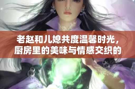 老赵和儿媳共度温馨时光，厨房里的美味与情感交织的故事