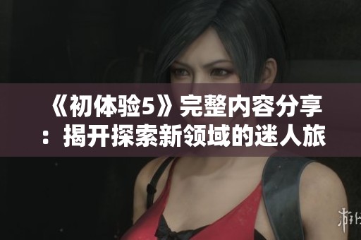 《初体验5》完整内容分享：揭开探索新领域的迷人旅程与感悟