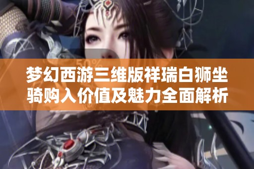 梦幻西游三维版祥瑞白狮坐骑购入价值及魅力全面解析