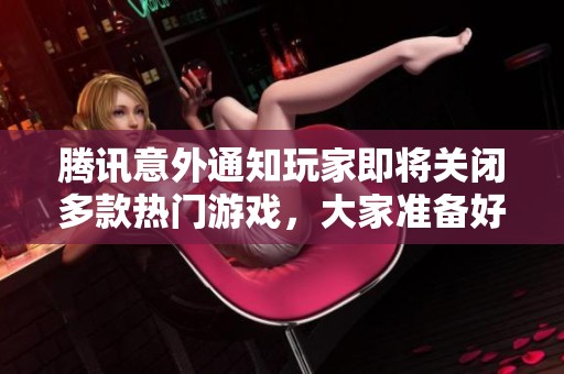 腾讯意外通知玩家即将关闭多款热门游戏，大家准备好了吗