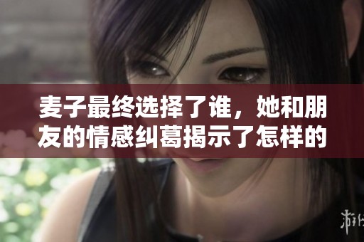 麦子最终选择了谁，她和朋友的情感纠葛揭示了怎样的真相与爱意