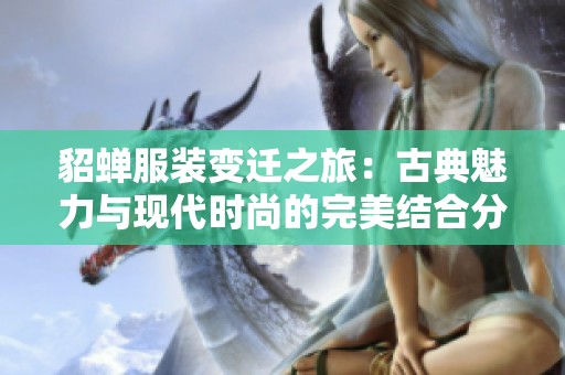 貂蝉服装变迁之旅：古典魅力与现代时尚的完美结合分析
