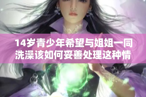 14岁青少年希望与姐姐一同洗澡该如何妥善处理这种情况