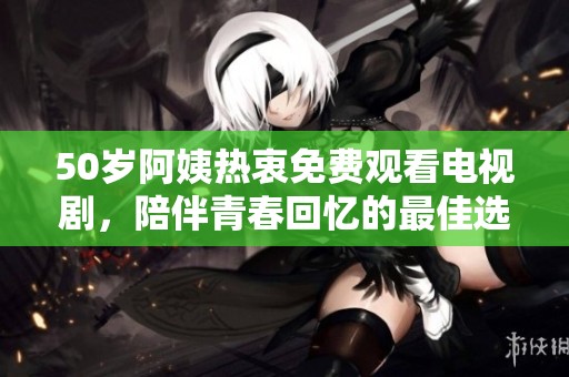 50岁阿姨热衷免费观看电视剧，陪伴青春回忆的最佳选择