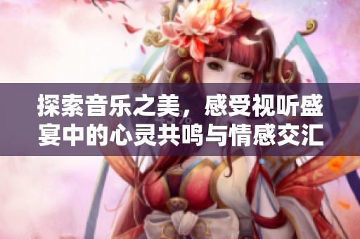 探索音乐之美，感受视听盛宴中的心灵共鸣与情感交汇