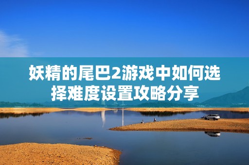 妖精的尾巴2游戏中如何选择难度设置攻略分享