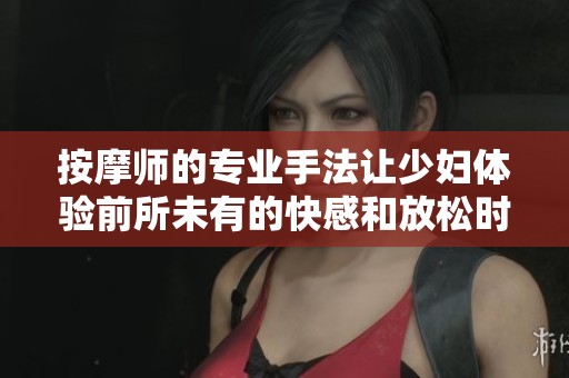 按摩师的专业手法让少妇体验前所未有的快感和放松时刻