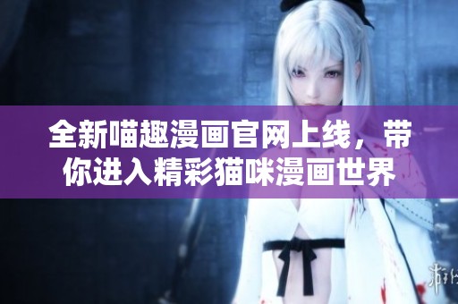 全新喵趣漫画官网上线，带你进入精彩猫咪漫画世界