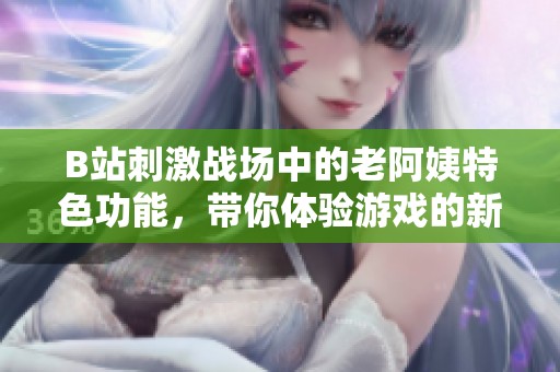B站刺激战场中的老阿姨特色功能，带你体验游戏的新乐趣和秘密技巧