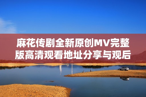 麻花传剧全新原创MV完整版高清观看地址分享与观后感受