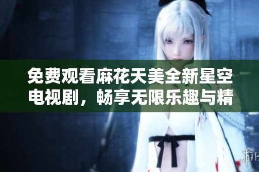 免费观看麻花天美全新星空电视剧，畅享无限乐趣与精彩剧情