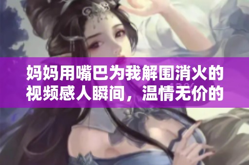 妈妈用嘴巴为我解围消火的视频感人瞬间，温情无价的母爱展现