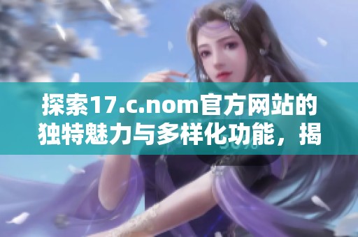 探索17.c.nom官方网站的独特魅力与多样化功能，揭示新一代网络平台的优势与使用体验