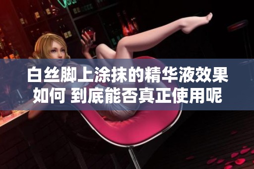 白丝脚上涂抹的精华液效果如何 到底能否真正使用呢