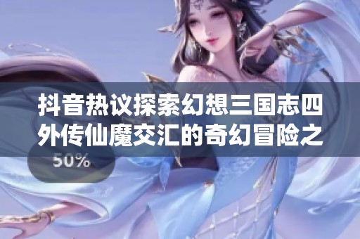 抖音热议探索幻想三国志四外传仙魔交汇的奇幻冒险之旅