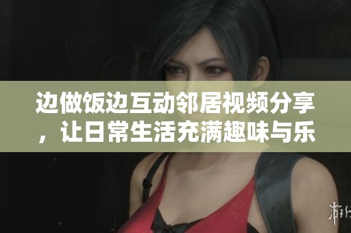 边做饭边互动邻居视频分享，让日常生活充满趣味与乐趣