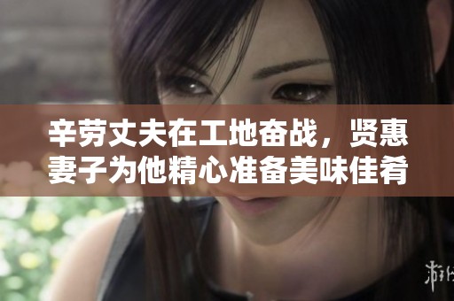 辛劳丈夫在工地奋战，贤惠妻子为他精心准备美味佳肴与美酒