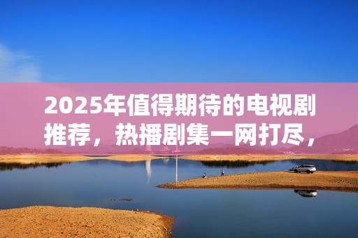 2025年值得期待的电视剧推荐，热播剧集一网打尽，快来看看吧！