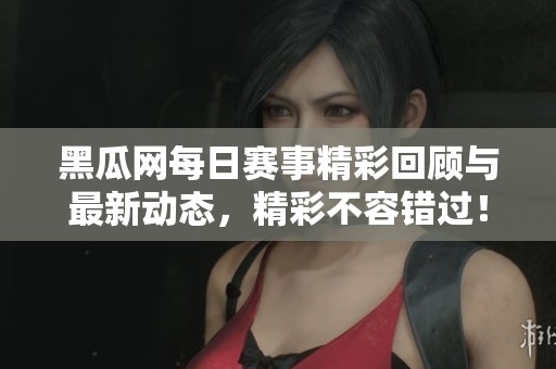 黑瓜网每日赛事精彩回顾与最新动态，精彩不容错过！