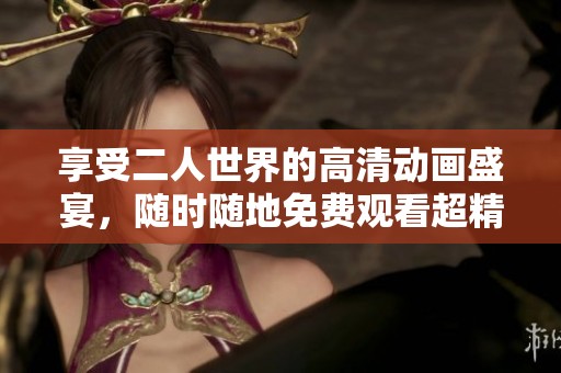 享受二人世界的高清动画盛宴，随时随地免费观看超精彩内容