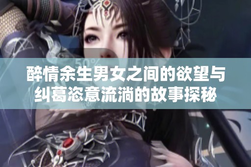 醉情余生男女之间的欲望与纠葛恣意流淌的故事探秘