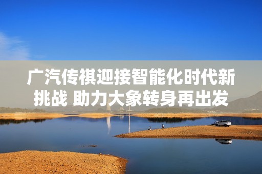 广汽传祺迎接智能化时代新挑战 助力大象转身再出发