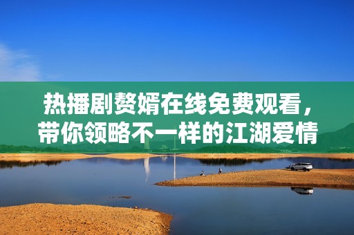热播剧赘婿在线免费观看，带你领略不一样的江湖爱情故事