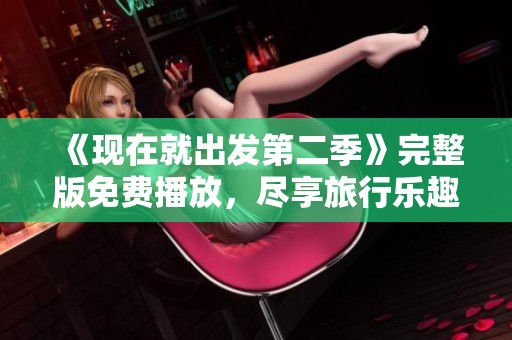 《现在就出发第二季》完整版免费播放，尽享旅行乐趣与冒险精彩