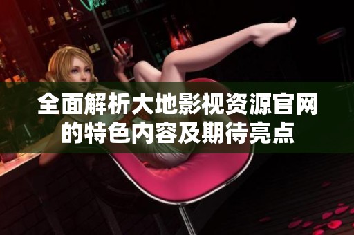 全面解析大地影视资源官网的特色内容及期待亮点