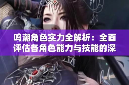 鸣潮角色实力全解析：全面评估各角色能力与技能的深度分析与比较