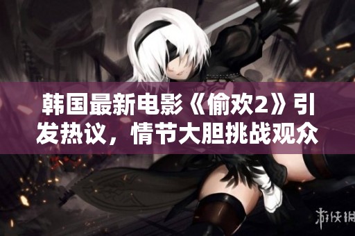 韩国最新电影《偷欢2》引发热议，情节大胆挑战观众底线震撼来袭