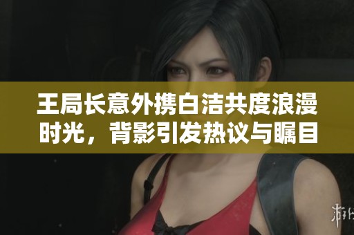 王局长意外携白洁共度浪漫时光，背影引发热议与瞩目