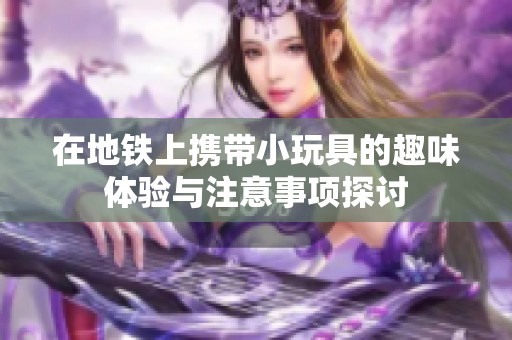 在地铁上携带小玩具的趣味体验与注意事项探讨