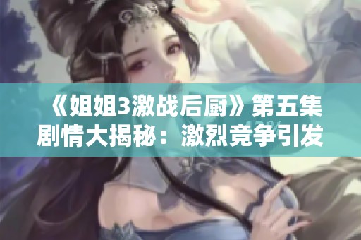 《姐姐3激战后厨》第五集剧情大揭秘：激烈竞争引发的友情与挑战故事