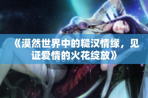 《漠然世界中的糙汉情缘，见证爱情的火花绽放》