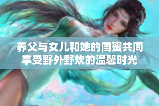 养父与女儿和她的闺蜜共同享受野外野炊的温馨时光