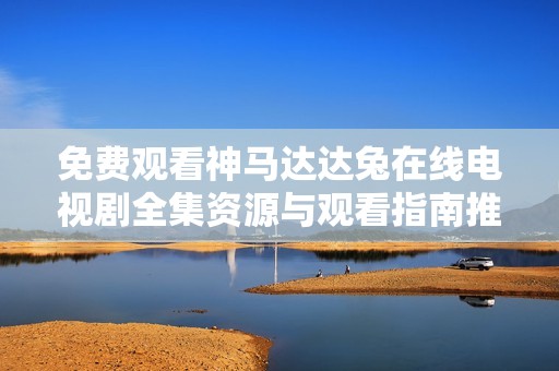 免费观看神马达达兔在线电视剧全集资源与观看指南推荐