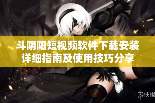 斗阴阳短视频软件下载安装详细指南及使用技巧分享