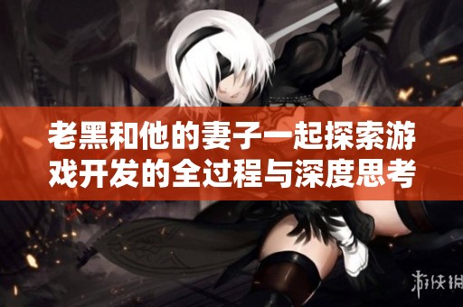 老黑和他的妻子一起探索游戏开发的全过程与深度思考