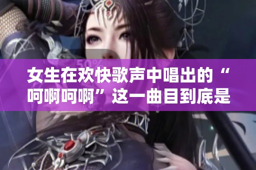 女生在欢快歌声中唱出的“呵啊呵啊”这一曲目到底是什么歌呢