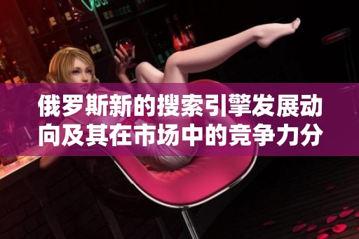 俄罗斯新的搜索引擎发展动向及其在市场中的竞争力分析